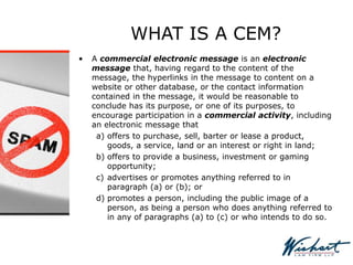 WHAT IS A CEM?
• A commercial electronic message is an electronic
message that, having regard to the content of the
message, the hyperlinks in the message to content on a
website or other database, or the contact information
contained in the message, it would be reasonable to
conclude has its purpose, or one of its purposes, to
encourage participation in a commercial activity, including
an electronic message that
a) offers to purchase, sell, barter or lease a product,
goods, a service, land or an interest or right in land;
b) offers to provide a business, investment or gaming
opportunity;
c) advertises or promotes anything referred to in
paragraph (a) or (b); or
d) promotes a person, including the public image of a
person, as being a person who does anything referred to
in any of paragraphs (a) to (c) or who intends to do so.
 