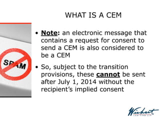 WHAT IS A CEM
• Note: an electronic message that
contains a request for consent to
send a CEM is also considered to
be a CEM
• So, subject to the transition
provisions, these cannot be sent
after July 1, 2014 without the
recipient’s implied consent
 