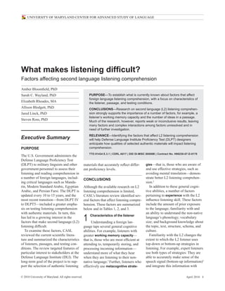© 2010 University of Maryland. All rights reserved. April 2010 i
UNIVERSITY OF MARYLAND CENTER FOR ADVANCED STUDY OF LANGUAGE
What makes listening difficult?
Factors affecting second language listening comprehension
gies—that is, those who are aware of
and use effective strategies, such as
avoiding mental translation—demon-
strate better L2 listening comprehen-
sion.2
In addition to these general cogni-
tive abilities, a number of factors
pertaining to experience with the L2
influence listening skill. These factors
include the amount of prior exposure
to the language; familiarity with and
an ability to understand the non-native
language’s phonology; vocabulary
size; and background knowledge about
the topic, text, structure, schema, and
culture.
Familiarity with the L2 changes the
extent to which the L2 listener uses
top-down or bottom-up strategies in
listening. For example, expert listeners
use both types of strategies: They are
able to accurately make sense of the
speech signal (bottom-up information)3
and integrate this information with
Purpose—To establish what is currently known about factors that affect
foreign language listening comprehension, with a focus on characteristics of
the listener, passage, and testing conditions.
Conclusions—Research on second language (L2) listening comprehen-
sion strongly supports the importance of a number of factors, for example, a
listener’s working memory capacity and the number of ideas in a passage.
Much of the research, however, reports weak or inconclusive results, leaving
many factors and complex interactions among factors unresolved and in
need of further investigation.
Relevance—Identifying the factors that affect L2 listening comprehension
will help Defense Language Institute Proficiency Test (DLPT) designers
anticipate how qualities of selected authentic materials will impact listening
comprehension.
TTO 81434 E.3.1 | CDRL A017 | DID DI-MISC 80508B | Contract No. H98230-07-D-0175
Amber Bloomfield, PhD
Sarah C. Wayland, PhD
Elizabeth Rhoades, MA
Allison Blodgett, PhD
Jared Linck, PhD
Steven Ross, PhD
Executive Summary
Purpose
The U.S. Government administers the
Defense Language Proficiency Test
(DLPT) to military linguists and other
government personnel to assess their
listening and reading comprehension in
a number of foreign languages, includ-
ing critical languages such as Manda-
rin, Modern Standard Arabic, Egyptian
Arabic, and Persian Farsi. The DLPT is
updated every 10 to 15 years, and the
most recent transition—from DLPT IV
to DLPT5—included a greater empha-
sis on testing listening comprehension
with authentic materials. In turn, this
has led to a growing interest in the
factors that make second language (L2)
listening difficult.
To examine these factors, CASL
reviewed the current scientific litera-
ture and summarized the characteristics
of listeners, passages, and testing con-
ditions. The review targeted features of
particular interest to stakeholders at the
Defense Language Institute (DLI). The
long-term goal of the project is to sup-
port the selection of authentic listening
materials that accurately reflect differ-
ent proficiency levels.
Conclusions
Although the available research on L2
listening comprehension is limited,
CASL’s literature review identified sev-
eral factors that affect listening compre-
hension. These factors are summarized
below and in Tables 1, 2, and 3.
1	 Characteristics of the listener
Understanding a foreign lan-
guage taps several general cognitive
abilities. For example, listeners with
greater working memory capacity—
that is, those who are most efficient at
attending to, temporarily storing, and
processing incoming information—
understand more of what they hear
when they are listening to their non-
native language.1
Further, listeners who
effectively use metacognitive strate-
 