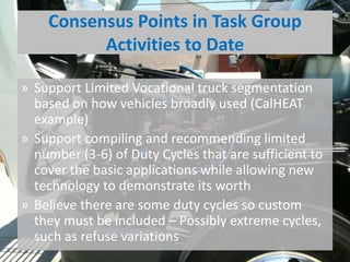 Consensus Points in Task Group
Activities to Date
» Support Limited Vocational truck segmentation
based on how vehicles broadly used (CalHEAT
example)
» Support compiling and recommending limited
number (3-6) of Duty Cycles that are sufficient to
cover the basic applications while allowing new
technology to demonstrate its worth
» Believe there are some duty cycles so custom
they must be included – Possibly extreme cycles,
such as refuse variations
 