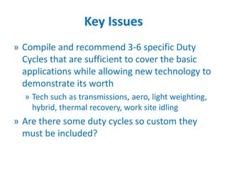Key Issues
» Compile and recommend 3-6 specific Duty
Cycles that are sufficient to cover the basic
applications while allowing new technology to
demonstrate its worth
» Tech such as transmissions, aero, light weighting,
hybrid, thermal recovery, work site idling
» Are there some duty cycles so custom they
must be included?
 