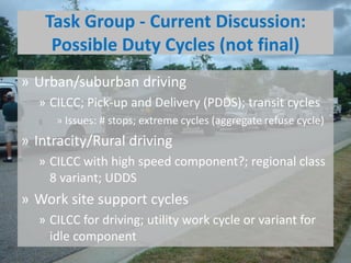 Task Group - Current Discussion:
Possible Duty Cycles (not final)
» Urban/suburban driving
» CILCC; Pick-up and Delivery (PDDS); transit cycles
» Issues: # stops; extreme cycles (aggregate refuse cycle)
» Intracity/Rural driving
» CILCC with high speed component?; regional class
8 variant; UDDS
» Work site support cycles
» CILCC for driving; utility work cycle or variant for
idle component
 