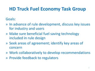 HD Truck Fuel Economy Task Group
Goals:
» In advance of rule development, discuss key issues
for industry and users
» Make sure beneficial fuel saving technology
included in rule design
» Seek areas of agreement; identify key areas of
concern
» Work collaboratively to develop recommendations
» Provide feedback to regulators
2
 