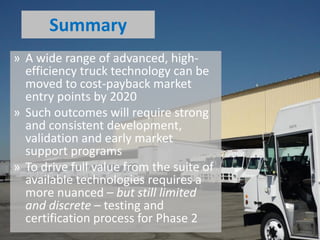 » A wide range of advanced, high-
efficiency truck technology can be
moved to cost-payback market
entry points by 2020
» Such outcomes will require strong
and consistent development,
validation and early market
support programs
» To drive full value from the suite of
available technologies requires a
more nuanced – but still limited
and discrete – testing and
certification process for Phase 2
Summary
 