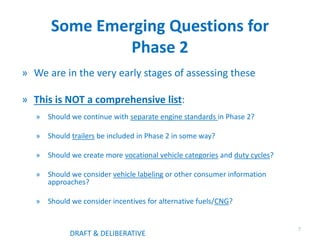Some Emerging Questions for
Phase 2
» We are in the very early stages of assessing these
» This is NOT a comprehensive list:
» Should we continue with separate engine standards in Phase 2?
» Should trailers be included in Phase 2 in some way?
» Should we create more vocational vehicle categories and duty cycles?
» Should we consider vehicle labeling or other consumer information
approaches?
» Should we consider incentives for alternative fuels/CNG?
7
DRAFT & DELIBERATIVE
 