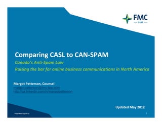 Comparing CASL to CAN-SPAM
Canada’s Anti-Spam Law
Raising the bar for online business communications in North America


Margot Patterson, Counsel
margot.patterson@fmc-law.com
http://ca.linkedin.com/in/margotpatterson



                                               Updated January 2013
                                                                      1
 
