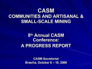 CASM COMMUNITIES AND ARTISANAL & SMALL-SCALE MINING 8 th  Annual CASM Conference: A PROGRESS REPORT CASM Secretariat Brasilia, October 6 – 10, 2008 