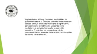 Según Gabriela Núñez y Fernández Vidal (1994): "La
psicomotricidad es la técnica o conjunto de técnicas que
tienden a influir en el acto intencional o significativo,
para estimularlo o modificarlo, utilizando como
mediadores la actividad corporal y su expresión
simbólica. El objetivo, por consiguiente, de la
psicomotricidad es aumentar la capacidad de interacción
del sujeto con el entorno".
 