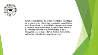 Para Berruezo (1995): "La psicomotricidad es un enfoque
de la intervención educativa o terapéutica cuyo objetivo
es el desarrollo de las posibilidades motrices, expresivas
y creativas a partir del cuerpo, lo que le lleva a centrar
su actividad e interés en el movimiento y el acto,
incluyendo todo lo que se deriva de ello: disfunciones,
patologías, estimulación, aprendizaje, etc."
 