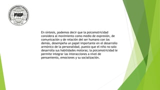 En síntesis, podemos decir que la psicomotricidad
considera al movimiento como medio de expresión, de
comunicación y de relación del ser humano con los
demás, desempeña un papel importante en el desarrollo
armónico de la personalidad, puesto que el niño no solo
desarrolla sus habilidades motoras; la psicomotricidad le
permite integrar las interacciones a nivel de
pensamiento, emociones y su socialización.
 