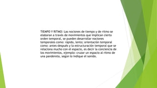 TIEMPO Y RITMO: Las nociones de tiempo y de ritmo se
elaboran a través de movimientos que implican cierto
orden temporal, se pueden desarrollar nociones
temporales como: rápido, lento; orientación temporal
como: antes-después y la estructuración temporal que se
relaciona mucho con el espacio, es decir la conciencia de
los movimientos, ejemplo: cruzar un espacio al ritmo de
una pandereta, según lo indique el sonido.
 