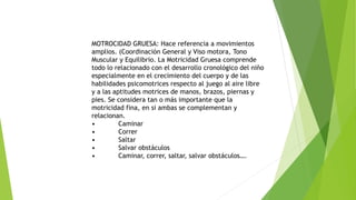 MOTROCIDAD GRUESA: Hace referencia a movimientos
amplios. (Coordinación General y Viso motora, Tono
Muscular y Equilibrio. La Motricidad Gruesa comprende
todo lo relacionado con el desarrollo cronológico del niño
especialmente en el crecimiento del cuerpo y de las
habilidades psicomotrices respecto al juego al aire libre
y a las aptitudes motrices de manos, brazos, piernas y
pies. Se considera tan o más importante que la
motricidad fina, en si ambas se complementan y
relacionan.
• Caminar
• Correr
• Saltar
• Salvar obstáculos
• Caminar, correr, saltar, salvar obstáculos….
 