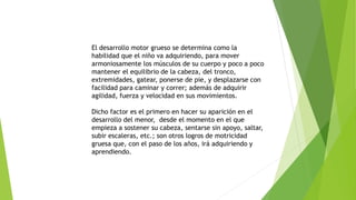 El desarrollo motor grueso se determina como la
habilidad que el niño va adquiriendo, para mover
armoniosamente los músculos de su cuerpo y poco a poco
mantener el equilibrio de la cabeza, del tronco,
extremidades, gatear, ponerse de pie, y desplazarse con
facilidad para caminar y correr; además de adquirir
agilidad, fuerza y velocidad en sus movimientos.
Dicho factor es el primero en hacer su aparición en el
desarrollo del menor, desde el momento en el que
empieza a sostener su cabeza, sentarse sin apoyo, saltar,
subir escaleras, etc.; son otros logros de motricidad
gruesa que, con el paso de los años, irá adquiriendo y
aprendiendo.
 