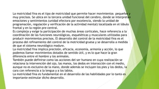 La motricidad fina es el tipo de motricidad que permite hacer movimientos pequeños y
muy precisos. Se ubica en la tercera unidad funcional del cerebro, donde se interpretan
emociones y sentimientos (unidad efectora por excelencia, siendo la unidad de
programación, regulación y verificación de la actividad mental) localizada en el lóbulo
frontal y en la región pre-central.
Es compleja y exige la participación de muchas áreas corticales, hace referencia a la
coordinación de las funciones neurológicas, esqueléticas y musculares utilizadas para
producir movimientos precisos. El desarrollo del control de la motricidad fina es el
proceso del refinamiento del control de la motricidad gruesa y se desarrolla a medida
de que el sistema neurológico madure.
La motricidad fina implica precisión, eficacia, economía, armonía y acción, lo que
podemos llamar movimientos dotados de sentido útil, y es lo que hace la gran
diferencia entre el hombre y los animales.
También puede definirse como las acciones del ser humano en cuya realización se
relaciona la intervención del ojo, las manos, los dedos en interacción con el medio,
aunque no es exclusivo de la mano, donde además se incluyen los pies y los dedos, la
cara con referencia a la lengua y a los labios.
La motricidad fina es fundamental en el desarrollo de las habilidades por lo tanto es
importante estimular dicho desarrollo.
 