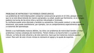 PROBLEMAS DE MOTRICIDAD Y SUS POSIBLES CONSECUENCIAS
Los problemas de motricidad pueden comportar consecuencias graves en el niño, porque un niño
que no se está desarrollando de manera apropiada a su edad, puede que fácilmente, en el colegio,
padezca las burlas de los otros niños y sentirse ridiculizado e incómodo.
Su confianza puede verse afectada y también su autoestima. Esto puede conducir a más estrés
emocional, que puede manifestarse, por ejemplo, con un comportamiento especialmente agresivo
o trastornos del aprendizaje.
Debido a sus habilidades motoras débiles, los niños con problemas de motricidad tienden a evitar
problemas o tareas complejas de movimiento. Tienen miedo a no hacerlo bien o a quedar en
ridículo. La falta de este esfuerzo y de este ejercicio, hace que los trastornos motores puedan
crecer. Para salir de este círculo vicioso es necesario el apoyo y la ayuda de expertos.
 