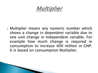  Multiplier means any numeric number which
shows a change in dependent variable due to
one unit change in Independent variable. For
example how much change is required in
consumption to increase 400 million in GNP.
It is based on consumption Multiplier.
 