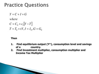  
0
0
0
1
0
,
, G
G
I
I
tY
T
T
T
Y
c
C
C
where
G
I
C
Y










Then
1. Find equilibrium output (Y*), consumption level and savings
of a country.
2. Find Investment multiplier, consumption multiplier and
Income Tax Multiplier
 
