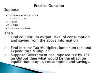 Practice Question
Suppose
Then
1. Find equilibrium output, level of consumption
and saving from the above information
2. Find Income Tax Multiplier, lump sum tax and
Expenditure Multiplier.
3. Suppose Government has imposed tax by 15%
on Output then what would be the effect on
equilibrium output, consumption and savings.
100
)
(
340
150
3
.
0
130
)
(
67
.
0
200










M
X
G
I
Y
T
T
Y
C
 