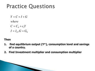 0
0
1
0
, G
G
I
I
Y
c
C
C
where
G
I
C
Y







Then
1. find equilibrium output (Y*), consumption level and savings
of a country.
2. Find Investment multiplier and consumption multiplier
 