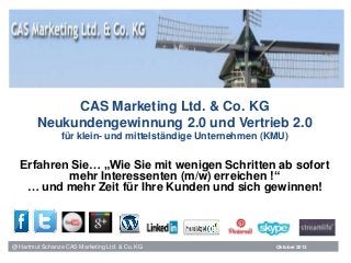 @ Hartmut Schanze CAS Marketing Ltd. & Co. KG
CAS Marketing Ltd. & Co. KG
Neukundengewinnung 2.0 und Vertrieb 2.0
für klein- und mittelständige Unternehmen (KMU)
Erfahren Sie… „Wie Sie mit wenigen Schritten ab sofort
mehr Interessenten (m/w) erreichen !“
… und mehr Zeit für Ihre Kunden und sich gewinnen!
Oktober 2013
 