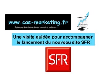 Une visite guidée pour accompagner  le lancement du nouveau site SFR www.cas-marketing.fr Retrouvez des études de cas marketing pratiques ! 