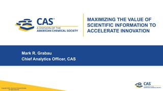 Copyright 2020, American Chemical Society.
All rights reserved.
Copyright 2020, American Chemical Society.
All rights reserved.
Mark R. Grabau
Chief Analytics Officer, CAS
MAXIMIZING THE VALUE OF
SCIENTIFIC INFORMATION TO
ACCELERATE INNOVATION
 