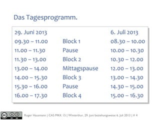 Roger Hausmann | CAS MKK 15 | Winterthur, 29. Juni beziehungsweise 6. Juli 2013 | # 4
Das Tagesprogramm.
29. Juni 2013 6. Juli 2013
09.30 – 11.00 Block 1 08.30 – 10.00
11.00 – 11.30 Pause 10.00 – 10.30
11.30 – 13.00 Block 2 10.30 – 12.00
13.00 – 14.00 Mittagspause 12.00 – 13.00
14.00 – 15.30 Block 3 13.00 – 14.30
15.30 – 16.00 Pause 14.30 – 15.00
16.00 – 17.30 Block 4 15.00 – 16.30
 