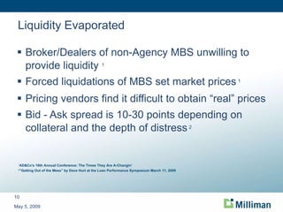 Liquidity Evaporated Broker/Dealers of non-Agency MBS unwilling to provide liquidity  1 Forced liquidations of MBS set market prices   1 Pricing vendors find it difficult to obtain “real” prices Bid - Ask spread is 10-30 points depending on collateral and the depth of distress   2 May 5, 2009 1 AD&Co's 16th Annual Conference: The Times They Are A-Changin‘ 2 ”Getting Out of the Mess” by Dave Hurt at the Loan Performance Symposium March 11, 2009 
