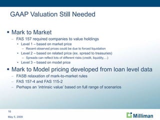 GAAP Valuation Still Needed Mark to Market  FAS 157 required companies to value holdings Level 1 – based on market price Recent observed prices could be due to forced liquidation Level 2 – based on related price (ex. spread to treasuries) Spreads can reflect lots of different risks (credit, liquidity,…) Level 3 – based on model price Mark to Model pricing developed from loan level data FASB relaxation of mark-to-market rules  FAS 157-4 and FAS 115-2 Perhaps an ‘intrinsic value’ based on full range of scenarios May 5, 2009 