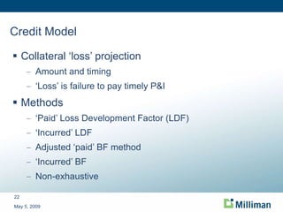 Credit Model Collateral ‘loss’ projection Amount and timing ‘ Loss’ is failure to pay timely P&I Methods ‘ Paid’ Loss Development Factor (LDF) ‘ Incurred’ LDF Adjusted ‘paid’ BF method ‘ Incurred’ BF Non-exhaustive May 5, 2009 