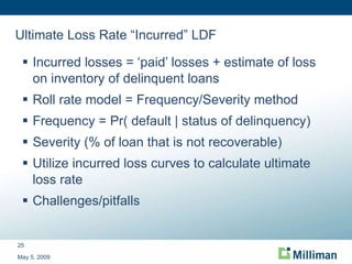 Ultimate Loss Rate “Incurred” LDF Incurred losses = ‘paid’ losses + estimate of loss on inventory of delinquent loans Roll rate model = Frequency/Severity method Frequency = Pr( default | status of delinquency) Severity (% of loan that is not recoverable) Utilize incurred loss curves to calculate ultimate loss rate Challenges/pitfalls May 5, 2009 