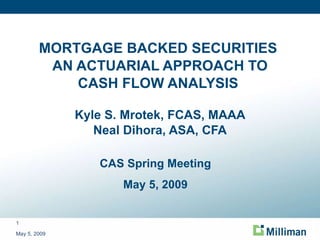 MORTGAGE BACKED SECURITIES  AN ACTUARIAL APPROACH TO CASH FLOW ANALYSIS  Kyle S. Mrotek, FCAS, MAAA Neal Dihora, ASA, CFA May 5, 2009 CAS Spring Meeting May 5, 2009 
