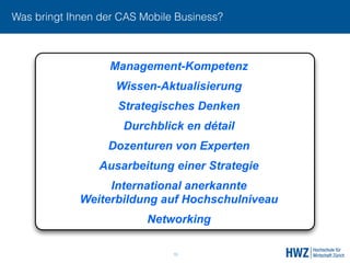 Was bringt Ihnen der CAS Mobile Business?
15
Management-Kompetenz
Wissen-Aktualisierung
Strategisches Denken
Durchblick en détail
Dozenturen von Experten
Ausarbeitung einer Strategie
International anerkannte 
Weiterbildung auf Hochschulniveau
Networking
 