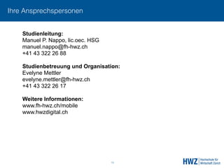 Ihre Ansprechspersonen
19
Studienleitung:
Manuel P. Nappo, lic.oec. HSG 
manuel.nappo@fh-hwz.ch
+41 43 322 26 88
 
Studienbetreuung und Organisation:
Evelyne Mettler 
evelyne.mettler@fh-hwz.ch
+41 43 322 26 17
Weitere Informationen:
www.fh-hwz.ch/mobile
www.hwzdigital.ch
 