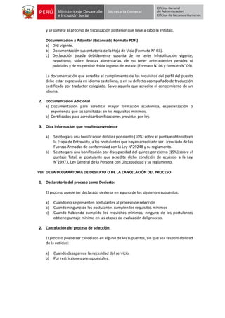 y se somete al proceso de fiscalización posterior que lleve a cabo la entidad.
Documentación a Adjuntar (Escaneado Formato PDF.)
a) DNI vigente.
b) Documentación sustentatoria de la Hoja de Vida (Formato N° 03).
c) Declaración jurada debidamente suscrita de no tener inhabilitación vigente,
nepotismo, sobre deudas alimentarias, de no tener antecedentes penales ni
policiales y de no percibir doble ingreso del estado (Formato N° 08 y Formato N° 09).
La documentación que acredite el cumplimiento de los requisitos del perfil del puesto
debe estar expresada en idioma castellano, o en su defecto acompañado de traducción
certificada por traductor colegiado. Salvo aquella que acredite el conocimiento de un
idioma.
2. Documentación Adicional
a) Documentación para acreditar mayor formación académica, especialización o
experiencia que las solicitadas en los requisitos mínimos.
b) Certificados para acreditar bonificaciones previstas por ley.
3. Otra información que resulte conveniente
a) Se otorgará una bonificación del diez por ciento (10%) sobre el puntaje obtenido en
la Etapa de Entrevista, a los postulantes que hayan acreditado ser Licenciado de las
Fuerzas Armadas de conformidad con la Ley N°29248 y su reglamento.
b) Se otorgará una bonificación por discapacidad del quince por ciento (15%) sobre el
puntaje Total, al postulante que acredite dicha condición de acuerdo a la Ley
N°29973, Ley General de la Persona con Discapacidad y su reglamento.
VIII. DE LA DECLARATORIA DE DESIERTO O DE LA CANCELACIÓN DEL PROCESO
1. Declaratoria del proceso como Desierto:
El proceso puede ser declarado desierto en alguno de los siguientes supuestos:
a) Cuando no se presenten postulantes al proceso de selección
b) Cuando ninguno de los postulantes cumplen los requisitos mínimos
c) Cuando habiendo cumplido los requisitos mínimos, ninguno de los postulantes
obtiene puntaje mínimo en las etapas de evaluación del proceso.
2. Cancelación del proceso de selección:
El proceso puede ser cancelado en alguno de los supuestos, sin que sea responsabilidad
de la entidad:
a) Cuando desaparece la necesidad del servicio.
b) Por restricciones presupuestales.
 