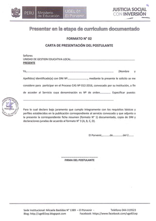 •Ministerio
de Educación .,�·
--
o�
J STICIA SOCIAL
CON INVERSIÓN
FORMATO Nº 02
CARTA DE PRESENTACIÓN DEL POSTULANTE
Señores
UNIDAD DE GESTION EDUCATIVA LOCAL.. .
PRESENTE
Yo, . (Nombre y
Apellidos) identificado(a) con DNI Nº , mediante la presente le solicito se me
considere para participar en el Proceso CAS Nº 012-2016, convocado por su Institución, a fin
de acceder al Servicio cuya denominación es Nº de orden................ Especificar puesto:
Para lo cual declaro bajo juramento que cumplo íntegramente con los requisitos básicos y
perfiles establecidos en la publicación correspondiente al servicio convocado y que adjunto a
la presente la correspondiente ficha resumen (formato Nº 1) documentado, copia de DNI y
declaraciones juradas de acuerdo al formato N° 3 (A, B, C, D).
El Porvenir, de del 2 .
FIRMA DEL POSTULANTE
Sede Institucional: Micaela Bastidas Nº 1389 - El Porvenir - Teléfono 044-319523
Blog: http://ugelOlep.blogspot.com Facebook: https://www.facebook.com/ugelOlep
 