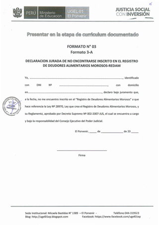•Ministerio
de Educación
of
JUSTICIA SOCIAL
CON INVERSIÓN
., .,.,.,..,,,.
FORMATO Nº 03
Formato 3-A
DECLARACION JURADA DE NO ENCONTRARSE INSCRITO EN EL REGISTRO
DE DEUDORES ALIMENTARIOS MOROSOS-REDAM
Yo, , identificado
con DNI ......................................................................., con domicilio
en , declaro bajo juramento que,
a la fecha, no me encuentro inscrito en el "Registro de Deudores Alimentarios Morosos" a que
hace referencia la Ley Nº 28970, Ley que crea el Registro de Deudores Alimentarios Morosos, y
su Reglamento, aprobado por Decreto Supremo Nº 002-2007-JUS, el cual se encuentra a cargo
y bajo la responsabilidad del Consejo Ejecutivo del Poder Judicial.
El Porvenir, __ de de 20
Firma
Sede Institucional: Micaela Bastidas Nº 1389 - El Porvenir - Teléfono 044-319523
Blog: http://ugelOlep.blogspot.com Facebook: https://www.facebook.com/ugel01ep
 