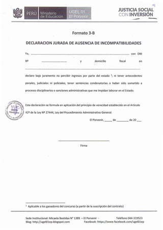 •Ministerio
de Educación
Formato 3-B
..� rn •aaw.
o�
JUSTICIA SOCIAL
CON INVERSIÓN
DECLARACION JURADA DE AUSENCIA DE INCOMPATIBILIDADES
Yo, con DNI
y domicilio fiscal en
declaro bajo juramento no percibir ingresos por parte del estado 1; ni tener antecedentes
penales, judiciales ni policiales, tener sentencias condenatorias o haber sido sometido a
procesos disciplinarios o sanciones administrativas que me impidan laborar en el Estado.
___,,,-�
����
. ((¡�P�
0
· !� Esta declaración se formula en aplicación del principio de veracidad establecido en el Artículo
/IJ: J7 l
,¡ t G N o ,1
�/EDA o ICA _; � 42Q de la Ley NQ 27444, Ley del Procedimiento Administrativo General.
-�..... ._{é,'I
�o�;7
�- El Porvenir, __ de de 20
Firma
1
Aplicable a los ganadores del concurso (a partir de la suscripción del contrato)
Sede Institucional: Micaela Bastidas N° 1389 - El Porvenir - Teléfono 044-319523
Blog: http://ugelOlep.blogspot.com Facebook: https://www.facebook.com/ugel01ep
 