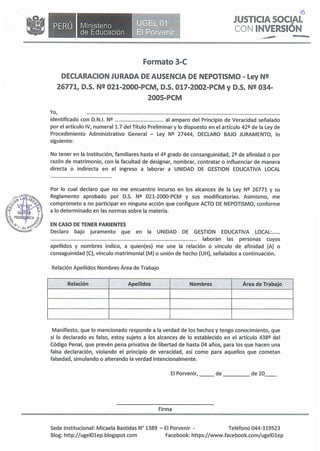 •Ministerio
de Educación
Formato 3-C
..�
--
-O'.)
JUSTICIA SOCIAL
CON INVERSIÓN
DECLARACION JURADA DE AUSENCIA _DE NEPOTISMO - Ley N!!
26771, D.S. N!! 021-2000-PCM, D.S. 017-2002-PCM y D.S. N!! 034-
2005-PCM
Yo, .
identificado con D.N.I. Nº al amparo del Principio de Veracidad señalado
por el artículo IV, numeral 1.7 del Título Preliminar y lo dispuesto en el artículo 42º de la Ley de
Procedimiento Administrativo General - Ley Nº 27444, DECLARO BAJO JURAMENTO, lo
siguiente:
No tener en la Institución, familiares hasta el 4º grado de consanguinidad, 2º de afinidad o por
razón de matrimonio, con la facultad de designar, nombrar, contratar o influenciar de manera
directa o indirecta en el ingreso a laborar a UNIDAD DE GESTION EDUCATIVA LOCAL
Por lo cual declaro que no me encuentro incurso en los alcances de la Ley Nº 26771 y su
Reglamento aprobado por D.S. Nº 021-2000-PCM y sus modificatorias. Asimismo, me
comprometo a no participar en ninguna acción que configure ACTO DE NEPOTISMO, conforme
a lo determinado en las normas sobre la materia.
EN CASO DE TENER PARIENTES
Declaro bajo juramento que en la UNIDAD DE GESTION EDUCATIVA LOCAL: .
........................................................................................................... laboran las personas cuyos
apellidos y nombres indico, a quien(es) me une la relación o vinculo de afinidad (A) o
consaguinidad (C), vínculo matrimonial {M) o unión de hecho (UH), señalados a continuación.
Relación Apellidos Nombres Área de Trabajo
Relación Apellidos Nombres Área de Trabajo
Manifiesto, que lo mencionado responde a la verdad de los hechos y tengo conocimiento, que
si lo declarado es falso, estoy sujeto a los alcances de lo establecido en el artículo 438º del
Código Penal, que prevén pena privativa de libertad de hasta 04 años, para los que hacen una
falsa declaración, violando el principio de veracidad, así como para aquellos que cometan
falsedad, simulando o alterando la verdad intencionalmente.
El Porvenir, __ de de 20__
Firma
Sede Institucional: Micaela Bastidas Nº 1389 - El Porvenir - Teléfono 044-319523
Blog: http://ugelOlep.blogspot.com Facebook: https://www.facebook.com/ugelOlep
 