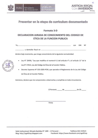 •Ministerio
de Educación
(/l,
JUSTICIA SOCIAL
CON INVERSIÓN
.�· --
Formato 3-D
DECLARACION JURADA DE CONOCIMIENTO DEL CODIGO DE
ETICA DE LA FUNCION PUBLICA
Yo, _............................................................................................................. con DNI Nº
..................... y domicilio fiscal en ..
declaro bajo Juramento, que tengo conocimiento de la siguiente normatividad:
• Ley Nº 28496, "Ley que modifica el numeral 4.1 del artículo 4º y el artículo 11º de la
Ley Nº 27815, Ley del Código de Ética de la Función Pública.
• Decreto Supremo Nº 033-2005-PCM, que aprueba el Reglamento de la Ley del Código
de Ética de la Función Pública.
Asimismo, declaro que me comprometo a observarlas y cumplirlas en toda circunstancia.
El Porvenir, __ de de 20
Firma
Sede Institucional: Micaela Bastidas Nº 1389 - El Porvenir - Teléfono 044-319523
Blog: http://ugelOlep.blogspot.com Facebook: https://www.facebook.com/ugelOlep
 