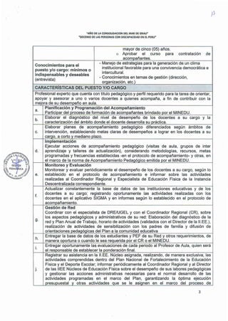 "AÑO DE LA CONSOLIDACION DEL MAR DE GRAU"
"DECENIO DE LAS PERSONAS CON DISCAPACIDAD EN El PERU"
mayor de cinco (05) años.
o Aprobar el curso para contratación de
acompañantes.
Conocimientos para el
- Manejo de estrategias para la generación de un clima
puesto y/o cargo: mínimos o
institucional favorable para una convivencia democrática e
indispensables y deseables
intercultural.
- Conocimientos en temas de gestión (dirección,
(entrevista)
orqanización, etc.)
CARACTERÍSTICAS DEL PUESTO Y/O CARGO
..
Profesional experto que cuenta con título pedagógico y perfil requerido para la tarea de orientar,
apoyar y asesorar a uno o varios docentes a quienes acompaña, a fin de contribuir con la
mejora de su desempeño en aula.
a.
Planificación y Programación del Acompañamiento
Participar del proceso de formación de acompañantes brindado por el MINEDU.
b.
Elaborar el diagnóstico del nivel de desempeño de los docentes a su cargo y la
caracterización del ámbito donde el docente desarrolla su práctica.
Elaborar planes de acompañamiento pedagógico diferenciados según ámbitos de
c. intervención, estableciendo metas claras de desempeños a lograr en los docentes a su
careo, a corto v mediano plazo.
Implementación
Ejecutar acciones de acompañamiento pedagógico (visitas de aula, grupos de inter
d. aprendizaje y talleres de actualización), considerando metodologías, recursos, metas
programadas y frecuencias establecidas -en el protocolo de acompañamiento- y otras, en
el marco de la norma de Acompañamiento Pedagógico emitida por el MINEDU.
Monitoreo y Evaluación
Monitorear y evaluar periódicamente el desempeño de los docentes a su cargo, según lo
e. establecido en el protocolo de acompañamiento e informar sobre las actividades
realizadas al Coordinador Regional y Especialista de Educación Física de la Instancia
Descentralizada correspondiente.
Actualizar constantemente la base de datos de las instituciones educativas y de los
f.
docentes a su cargo; registrando oportunamente las actividades realizadas con los
docentes en el aplicativo SIGMA y en informes según lo establecido en el protocolo de
acompañamiento.
Gestión de Red
Coordinar con el especialista de DRE/UGEL y con el Coordinador Regional (CR), sobre
g.
los aspectos pedagógicos y administrativos de su red: Elaboración del diagnóstico de la
red y Plan Anual de Trabajo, horario de actividades (validados con el Director de la 11.EE.),
realización de actividades de sensibilización con los padres de familia y difusión de
orientaciones pedaqóqicas del Plan a la comunidad educativa
h.
Entregar la base de datos de los estudiantes y PEF de su Red y otros requerimientos, de
manera oportuna o cuando le sea requerida por el CR o el MINEDU.
i.
Entregar oportunamente las evaluaciones de cada periodo al Profesor de Aula, quien será
el responsable de establecer la ponderación final.
Registrar su asistencia en la 11.EE. Núcleo asignada, realizando, de manera exclusiva, las
actividades comprendidas dentro del Plan Nacional de Fortalecimiento de la Educación
Física y el Deporte Escolar; informar periódicamente al Coordinador Regional y al Director
j. de las !IEE Núcleos de Educación Física sobre el desempeño de sus labores pedagógicas
y gestionar las acciones administrativas necesarias para el normal desarrollo. de las
actividades programadas en el marco del Plan, garantizando la óptima ejecución
presupuesta! v otras actividades que se le aslcnen en el marco del proceso de
3
 
