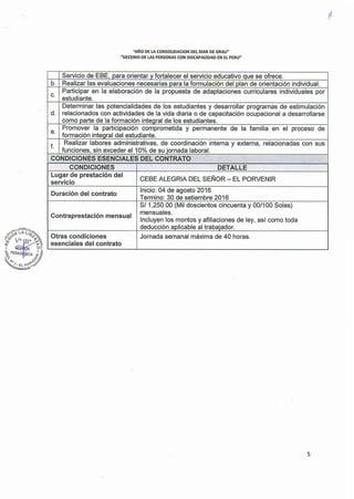 "AÑO DE LA CONSOLIDACION DEL MAR DE GRAU"
"DECENIO DE LAS PERSONAS CON DISCAPACIDAD EN EL PERU"
Servicio de EBE, para orientar y fortalecer el servicio educativo que se ofrece.
b. Realizar las evaluaciones necesarias para la formulación del plan de orientación individual.
C.
Participar en la elaboración de la propuesta de adaptaciones curriculares individuales por
estudiante.
Determinar las potencialidades de los estudiantes y desarrollar programas de estimulación
d. relacionados con actividades de la vida diaria o de capacitación ocupacional a desarrollarse
como parte de la formación inteqral de los estudiantes.
e.
Promover la participación comprometida y permanente de la familia en el proceso de
formación integral del estudiante.
f.
. Realizar labores administrativas, de coordinación interna y externa, relacionadas con sus
funciones, sin exceder el 10% de su jornada laboral.
CONDICIONES ESENCIALES DEL CONTRATO . - '" •.
CONDICIONES DETALLE
Lugar de prestación del
CEBE ALEGRIA DEL SEÑOR - EL PORVENIR
servicio
Duración del contrato
Inicio: 04 de agosto 2016
Termino: 30 de setiembre 2016
SI 1,250.00 (Mil doscientos cincuenta y 00/100 Soles)
Contraprestación mensual
mensuales.
Incluyen los montos y afiliaciones de ley, así como toda
deducción aplicable al trabajador.
Otras condiciones Jornada semanal máxima de 40 horas.
esenciales del contrato
5
 