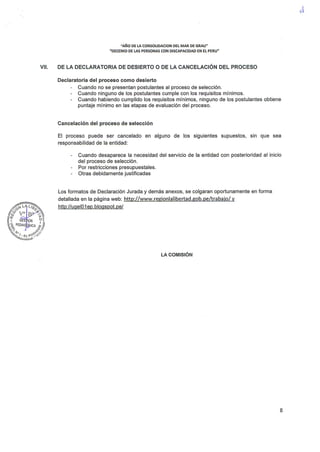 "AÑO DE LA CONSOLIDACION DEL MAR DE GRAU"
"DECENIO DE LAS PERSONAS CON DISCAPACIDAD EN EL PERU"
VII. DE LA DECLARATORIA DE DESIERTO O DE LA CANCELACIÓN DEL PROCESO
Declaratoria del proceso como desierto
Cuando no se presentan postulantes al proceso de selección.
Cuando ninguno de los postulantes cumple con los requisitos mínimos.
Cuando habiendo cumplido los requisitos mínimos, ninguno de los postulantes obtiene
puntaje mínimo en las etapas de evaluación del proceso.
Cancelación del proceso de selección
El proceso puede ser cancelado en alguno de los siguientes supuestos, sin que sea
responsabilidad de la entidad:
Cuando desaparece la necesidad del servicio de la entidad con posterioridad al inicio
del proceso de selección.
Por restricciones presupuestales.
Otras debidamente justificadas
Los formatos de Declaración Jurada y demás anexos, se colgaran oportunamente en forma
detallada en la página web: http://www.regionlalíbertad.gob.pe/trabajo/ y
http://ugelO 1 ep. blogspot. pe/
LA COMISIÓN
8
 