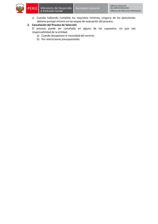c) Cuando habiendo cumplido los requisitos mínimos, ninguno de los postulantes
obtiene puntaje mínimo en las etapas de evaluación del proceso.
2. Cancelación del Proceso de Selección
El proceso puede ser cancelado en alguno de los supuestos, sin que sea
responsabilidad de la entidad:
a) Cuando desaparece la necesidad del servicio.
b) Por restricciones presupuestales.
 