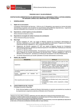 “Decenio de las Personas con Discapacidad en el Perú”
“Año de la Consolidación del Mar de Grau”
Oficina General de Recursos Humanos
PROCESO CAS N° 155-2016-PRODUCE
CONTRATACIÓN ADMINISTRATIVA DE SERVICIOS DE UN/A (1) ABOGADO(A) PARA LA OFICINA GENERAL
DE ASESORÍA JURÍDICA DEL MINISTERIO DE LA PRODUCCIÓN
I. GENERALIDADES
1.1. Objeto de la convocatoria
Contratación Administrativa de Servicios – CAS de un/a (1) Abogado(a), para asesorar en temas del ámbito
administrativo en general, a fin de atender los requerimientos de las diferentes dependencias y organismos
adscritos al Ministerio de la Producción, en el marco de la Gestión Pública.
1.2. Dependencia, unidad orgánica y/o área solicitante
Oficina General de Asesoría Jurídica
1.3. Dependencia encargada de realizar el proceso de contratación
Oficina General de Recursos Humanos
1.4. Base legal
a. Decreto Legislativo N° 1057, que regula el Régimen Especial de Contratación Administrativa de
Servicios, modificado por la Ley N° 29849, Ley que Establece la Eliminación Progresiva del Régimen
Especial del Decreto Legislativo N° 1057 y otorga Derechos Laborales
b. Reglamento del Decreto Legislativo Nº 1057 que regula el Régimen Especial de Contratación
Administrativa de Servicio, aprobado por Decreto Supremo N° 075-2008-PCM, modificado por el Decreto
Supremo N° 065-2011-PCM.
c. Directiva N° 006-2015-PRODUCE/SG, “Procedimientos para la selección y contratación de personas
bajo el Régimen de Contrato Administrativo de Servicios (CAS) – Decreto Legislativo N° 1057 en el
Ministerio de la Producción”, aprobada por la Resolución Secretarial N° 037-2015-PRODUCE/SG.
d. Las demás disposiciones que resulten aplicables al Contrato Administrativo de Servicios.
II. PERFIL DEL PUESTO
REQUISITOS DETALLE
Experiencia
 Experiencia laboral general mínima de cuatro (4) años
en el sector público y/o privado.
 Experiencia laboral específica mínima de dos (2) años
como asistente o puestos equivalentes realizando
asesorías en temas sobre Derecho Administrativo en
Oficinas de Asesoría Jurídica del sector público.
Formación académica, grado académico y/o nivel
de estudios
 Profesional titulado(a), colegiado(a) y habilitado(a) en la
carrera de: Derecho
Cursos, capacitación y/o estudios de
especialización1  Diplomado en Gestión Pública.
Otros requisitos para el puesto y/o cargo
 Conocimiento en elaboración de informes y en redacción
jurídica.
 Conocimientos de Ofimática (word, excel y power point)
a nivel básico.
 Competencias: Análisis, control, cooperación y trabajo
en equipo.
III. CARACTERÍSTICAS DEL PUESTO
Principales funciones a desarrollar:
1. Emitir informes legales en materias de Derecho Administrativo en general, para atender las consultas de
las dependencias y organismos adscritos al Ministerio de la Producción.
1
Respecto a los cursos, talleres, seminarios, conferencias, entre otros; deben tener no menos de 12 horas de duración. No son
acumulativos. Se podrán considerar acciones de capacitación con una duración menor de 12 horas, siempre que sean mayor a 8 horas, y
organizadas por un ente rector, en el marco de sus atribuciones normativas.
Respecto a los Programas de Especialización o Diplomados, deben tener no menos de 90 horas; en caso sean organizados por disposición de
un ente rector, en el marco de sus atribuciones normativas, deben ser mayor a 80 horas.
 
