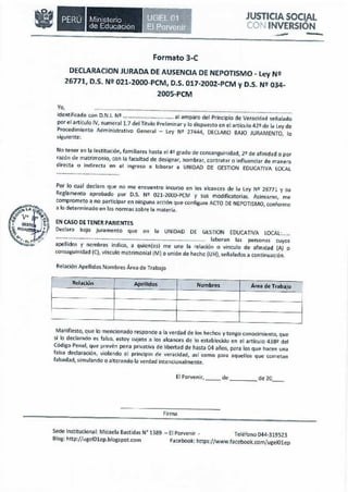 Sede Institucional: Micaela Bastidas W 1389 -El Porvenir - Teléfono 044·319523
Blog: http:/ /ugclOlep.blogspot.com Facebook: hnps:/ /www.lacebook.com/ugelOlep
Firma
El Porvenir, __ de de 20__
Manifiesto, que lo mencionado responce a la verdad de las hechos y tengo conocimiento, que
si lo declarado es falso, estoy sujeto a los alcances de lo establecido en el artículo 438º del
Código Penal, que prevén pena privativa de libertad de hasta 04 años, para los que hacen una
faIsa declaración, violando el principio de veracidad, así como para aquellos que cometan
falsedad, simulando o alterando la verdad intencionalmente.
~
1Relación Apellidos Nombres Área de Trabajo
---
Relación Apellidos Nombres Área de Trabajo
EN CASO DE TENER PARIENTES
Declaro bojo Juramento que en la UNIDAD DE GtSTION EDUCATIVA LOCAL: .
.............................................................H , - ••• _............ laboran las personas cuyos
apellído.s y nombres indico, a quicn(esl me une la relación o vinculo de afinidad (Al o
consa~uinidad (C), ·,ínculo matrimonial (M) o unión de hecho (UH), señalados a continuación.
Por lo cual declaro que no me encuentro incurso en los alcances de la Ley Ni 26771 y su
Reglamento aprobado por O.S. N• 021-200).PCM y sus modificatorias. Asimismo, me
comprometo a no participar en ninguna acción que configure ACTO OE NEPOTISMO, conforme
a Jo determinado en las normas sobre la materia.
.............................................
No tener en la Institución, familíares hasta el<!-" grado de consanguinidad, 2• de afinidad o por
razón de matrimonio, con la facultad de designar. nombrar, contratar o influenciar de maneza
directa o indirecta en el ingreso a l~borar a UNIDAD DE GESTION EDUCATIVA LOCAL
Yo, ······~-····· ..··-·····, ..,••.•....... _.,,, _ .
identificado con D.N.I. N2 al amparo del Principio de Veracidad señalado
por el artículo IV, numeral 1.7 del Titulo Preliminar y lo dispuesto en el artíc<rlo42º de la ley de
Procedimiento Administrativo General - ley Ni 27444, DECLARO BAJO JURAMENTO, lo
~iguiente:
Formato 3-C
DECLARACION JURADA DE AUSENCIA DE NEPOTISMO - Ley N2
26771, D.S. N2 021-2000-PCM, D.S. 017-2002-PCM y D.S. N!? 034-
2005-PCM
-·-
JUSTICIA SOCIAL
co» INVERSION
Ministerio
de Educación
••
 