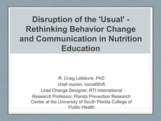 Disruption of the 'Usual' -
Rethinking Behavior Change
and Communication in Nutrition
Education
R. Craig Lefebvre, PhD
chief maven, socialShift
Lead Change Designer, RTI International
Research Professor, Florida Prevention Research
Center at the University of South Florida College of
Public Health
 