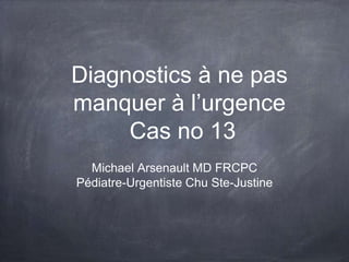 Diagnostics à ne pas
manquer à l’urgence
Cas no 13
Michael Arsenault MD FRCPC
Pédiatre-Urgentiste Chu Ste-Justine
 