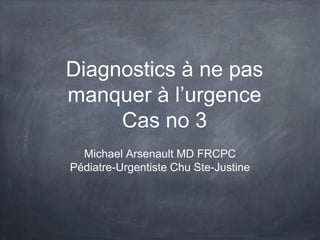 Diagnostics à ne pas
manquer à l’urgence
Cas no 3
Michael Arsenault MD FRCPC
Pédiatre-Urgentiste Chu Ste-Justine
 
