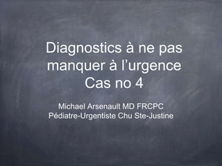 Diagnostics à ne pas
manquer à l’urgence
Cas no 4
Michael Arsenault MD FRCPC
Pédiatre-Urgentiste Chu Ste-Justine

 